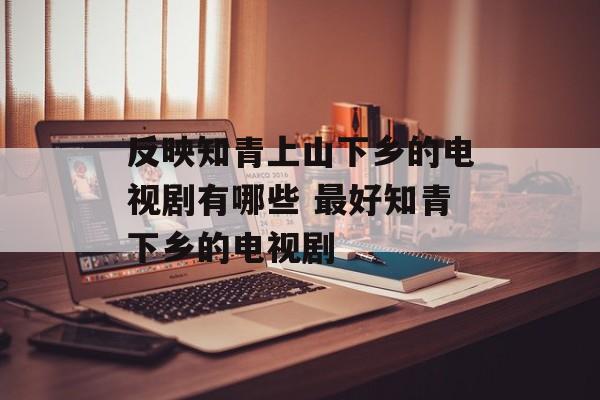 反映知青上山下乡的电视剧有哪些 最好知青下乡的电视剧-第1张图片-