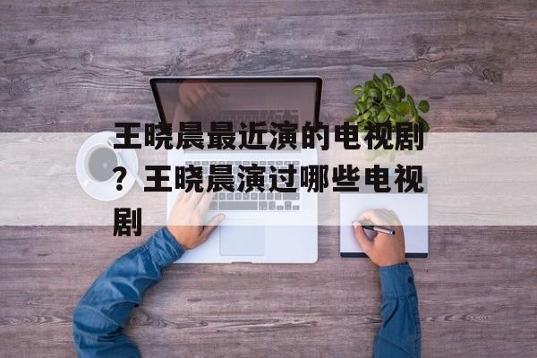 王晓晨最近演的电视剧？王晓晨演过哪些电视剧-第1张图片-