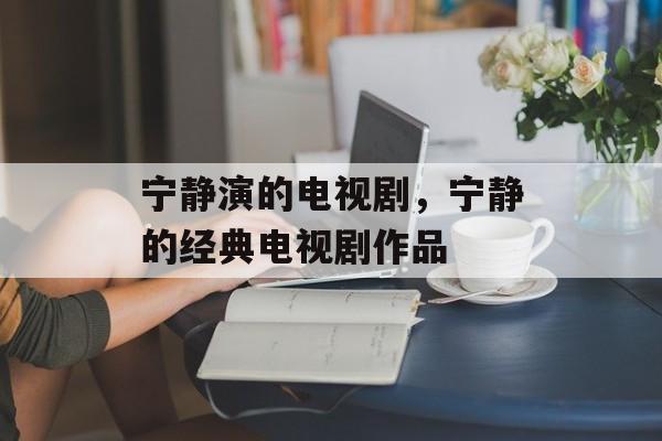 宁静演的电视剧，宁静的经典电视剧作品-第1张图片-