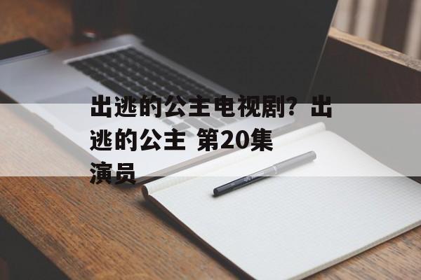 出逃的公主电视剧？出逃的公主 第20集 演员-第1张图片-