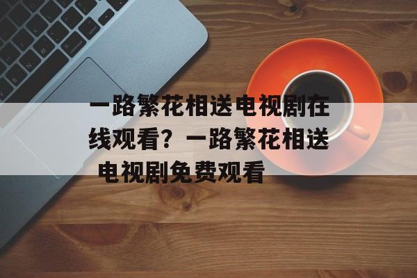 一路繁花相送电视剧在线观看？一路繁花相送 电视剧免费观看-第1张图片-