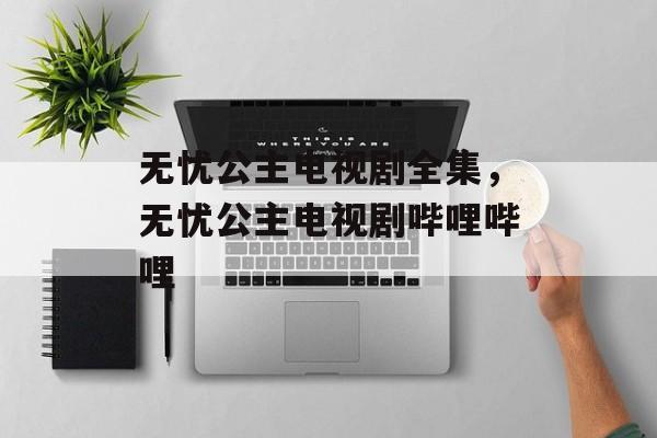 无忧公主电视剧全集，无忧公主电视剧哔哩哔哩-第1张图片-