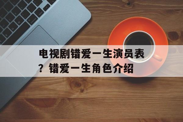 电视剧错爱一生演员表？错爱一生角色介绍-第1张图片-