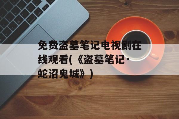 免费盗墓笔记电视剧在线观看(《盗墓笔记·蛇沼鬼城》)-第1张图片-