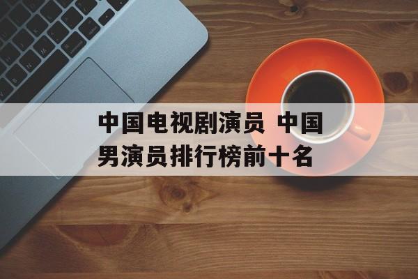 中国电视剧演员 中国男演员排行榜前十名-第1张图片-