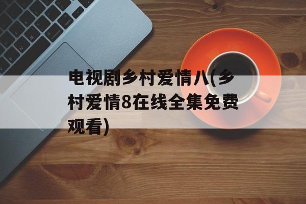 电视剧乡村爱情八(乡村爱情8在线全集免费观看)-第1张图片-