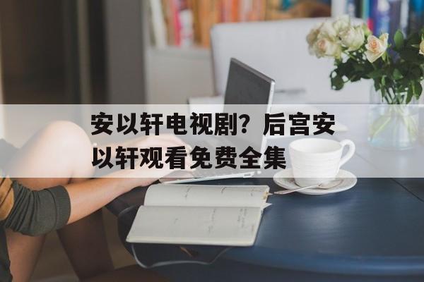 安以轩电视剧？后宫安以轩观看免费全集-第1张图片-