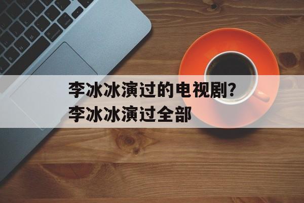 李冰冰演过的电视剧？李冰冰演过全部-第1张图片-