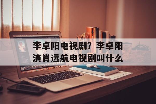 李卓阳电视剧？李卓阳演肖远航电视剧叫什么-第1张图片-