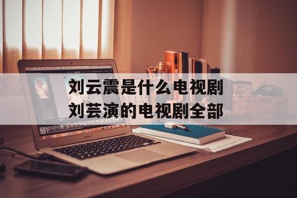 刘云震是什么电视剧 刘芸演的电视剧全部-第1张图片-