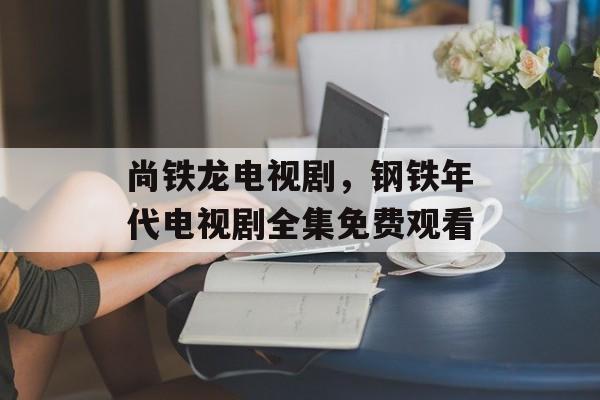 尚铁龙电视剧，钢铁年代电视剧全集免费观看-第1张图片-