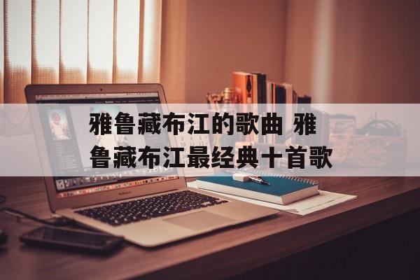 雅鲁藏布江的歌曲 雅鲁藏布江最经典十首歌-第1张图片-