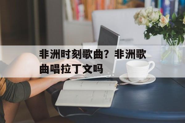 非洲时刻歌曲？非洲歌曲唱拉丁文吗-第1张图片-