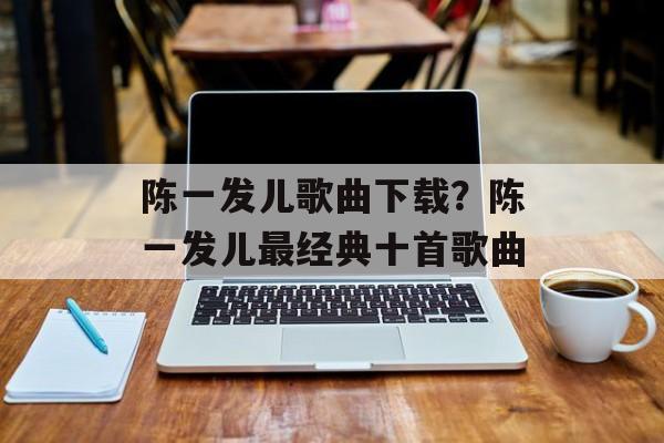 陈一发儿歌曲下载？陈一发儿最经典十首歌曲-第1张图片-