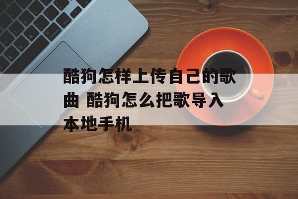 酷狗怎样上传自己的歌曲 酷狗怎么把歌导入本地手机-第1张图片-