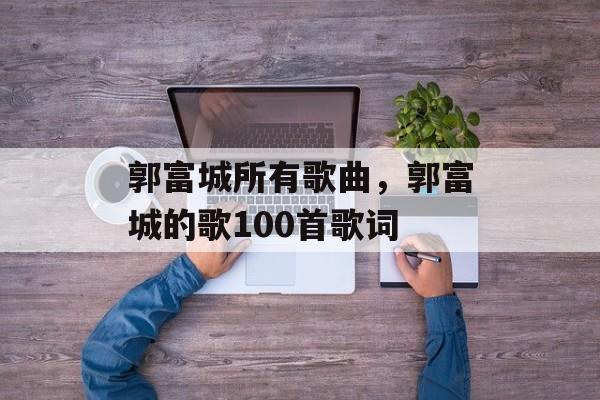 郭富城所有歌曲，郭富城的歌100首歌词-第1张图片-