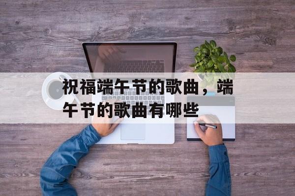 祝福端午节的歌曲，端午节的歌曲有哪些-第1张图片-