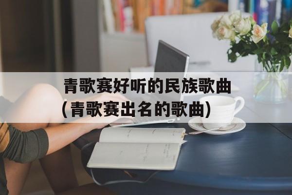 青歌赛好听的民族歌曲(青歌赛出名的歌曲)-第1张图片-