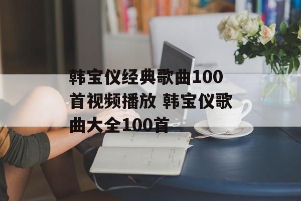 韩宝仪经典歌曲100首视频播放 韩宝仪歌曲大全100首-第1张图片-