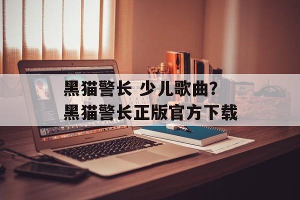 黑猫警长 少儿歌曲？黑猫警长正版官方下载-第1张图片-