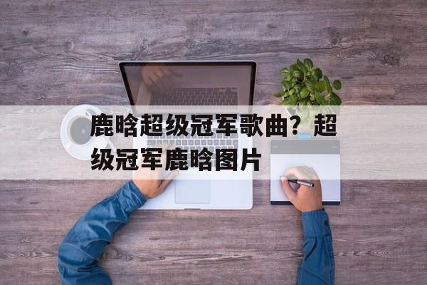 鹿晗超级冠军歌曲？超级冠军鹿晗图片-第1张图片-