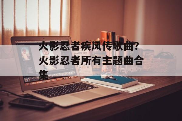 火影忍者疾风传歌曲？火影忍者所有主题曲合集-第1张图片-