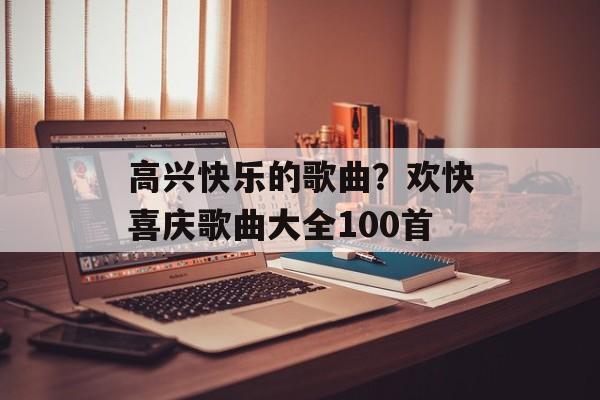 高兴快乐的歌曲？欢快喜庆歌曲大全100首-第1张图片-