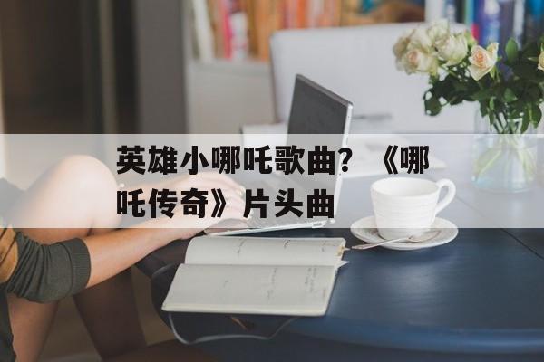 英雄小哪吒歌曲？《哪吒传奇》片头曲-第1张图片-