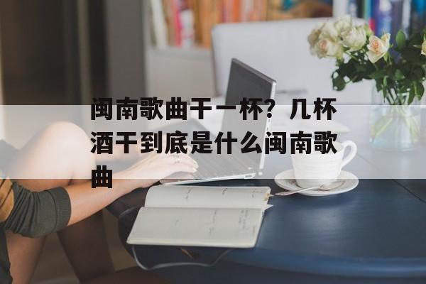 闽南歌曲干一杯？几杯酒干到底是什么闽南歌曲-第1张图片-