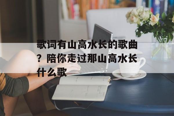 歌词有山高水长的歌曲？陪你走过那山高水长什么歌-第1张图片-
