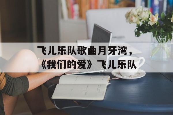飞儿乐队歌曲月牙湾，《我们的爱》飞儿乐队-第1张图片-