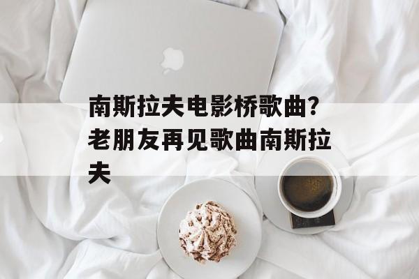 南斯拉夫电影桥歌曲？老朋友再见歌曲南斯拉夫-第1张图片-