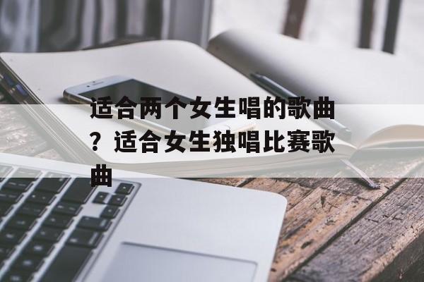 适合两个女生唱的歌曲？适合女生独唱比赛歌曲-第1张图片-