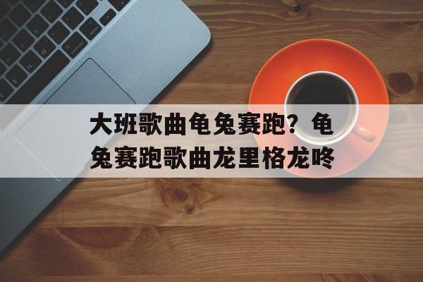 大班歌曲龟兔赛跑？龟兔赛跑歌曲龙里格龙咚-第1张图片-