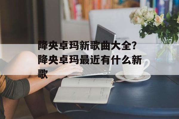 降央卓玛新歌曲大全？降央卓玛最近有什么新歌-第1张图片-