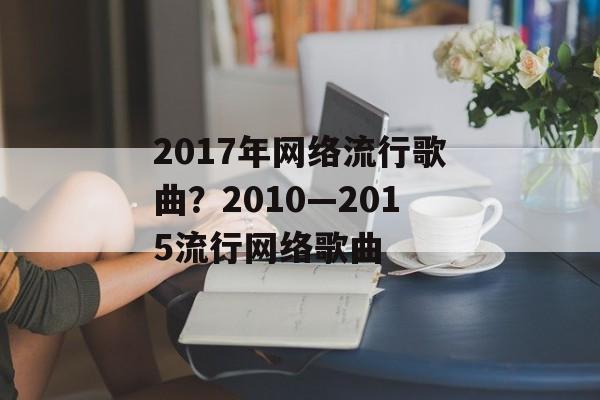 2017年网络流行歌曲？2010—2015流行网络歌曲-第1张图片-