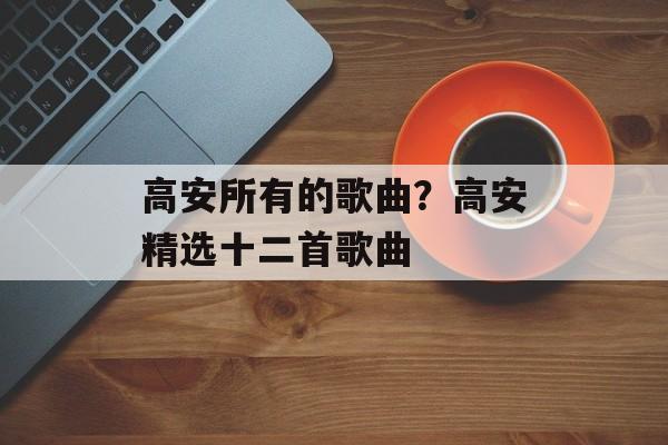 高安所有的歌曲？高安精选十二首歌曲-第1张图片-