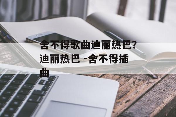 舍不得歌曲迪丽热巴？迪丽热巴 -舍不得插曲-第1张图片-