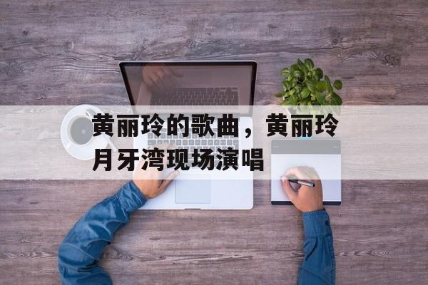 黄丽玲的歌曲，黄丽玲月牙湾现场演唱-第1张图片-