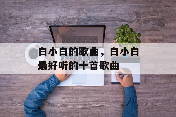 白小白的歌曲，白小白最好听的十首歌曲-第1张图片-