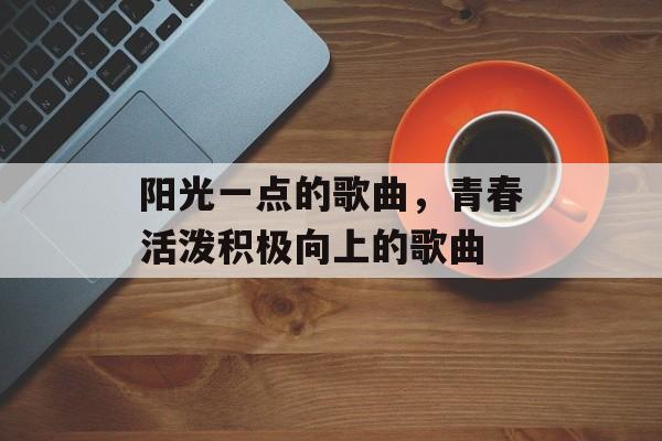 阳光一点的歌曲，青春活泼积极向上的歌曲-第1张图片-