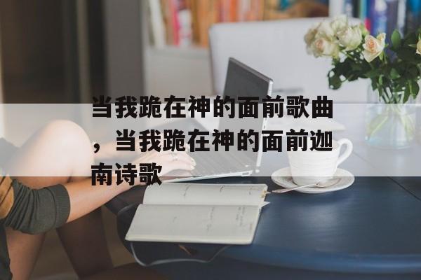 当我跪在神的面前歌曲，当我跪在神的面前迦南诗歌-第1张图片-