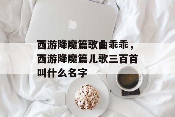 西游降魔篇歌曲乖乖，西游降魔篇儿歌三百首叫什么名字-第1张图片-