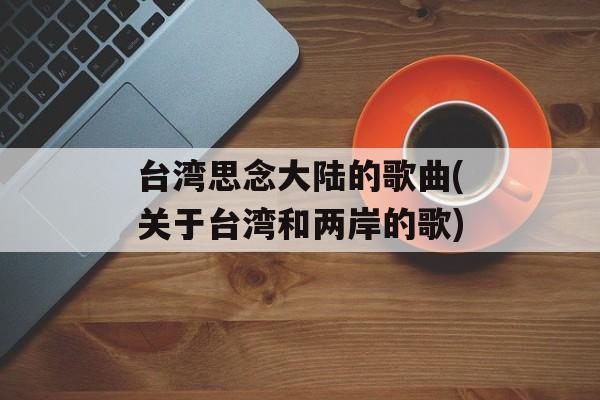 台湾思念大陆的歌曲(关于台湾和两岸的歌)-第1张图片-