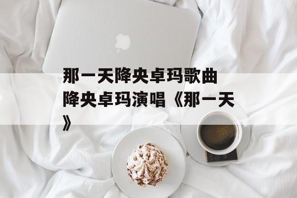 那一天降央卓玛歌曲 降央卓玛演唱《那一天》-第1张图片-