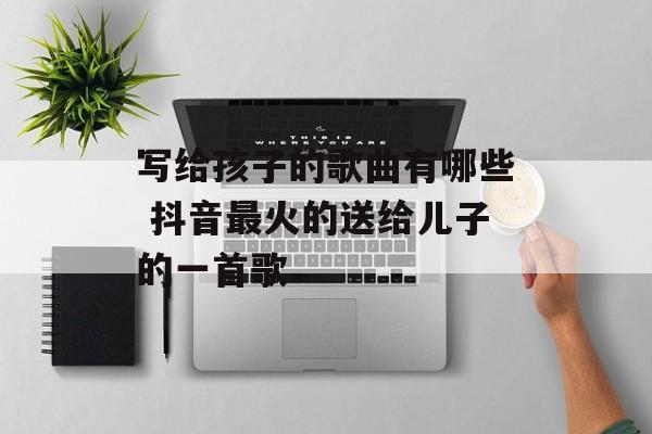 写给孩子的歌曲有哪些 抖音最火的送给儿子的一首歌-第1张图片-