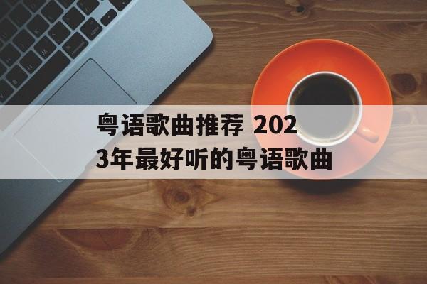 粤语歌曲推荐 2023年最好听的粤语歌曲-第1张图片-