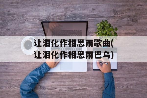 让泪化作相思雨歌曲(让泪化作相思雨巴乌)-第1张图片-