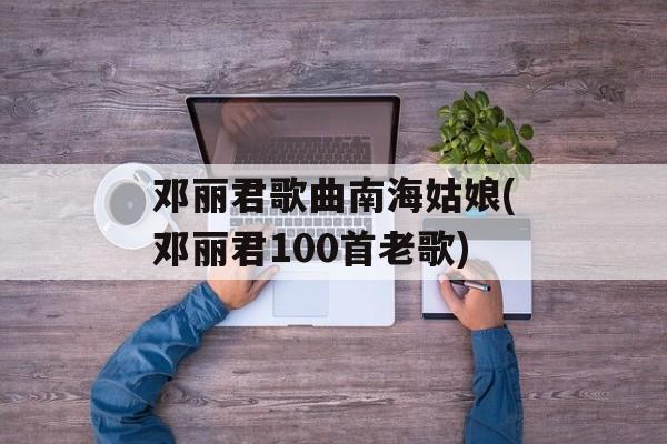 邓丽君歌曲南海姑娘(邓丽君100首老歌)-第1张图片-