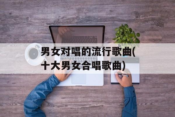 男女对唱的流行歌曲(十大男女合唱歌曲)-第1张图片-